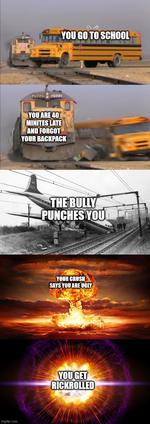 Insert clever title | YOU GO TO SCHOOL; YOU ARE 40 MINITES LATE AND FORGOT YOUR BACKPACK; THE BULLY PUNCHES YOU; YOUR CRUSH SAYS YOU ARE UGLY; YOU GET RICKROLLED | image tagged in train hitting school bus extended | made w/ Imgflip meme maker