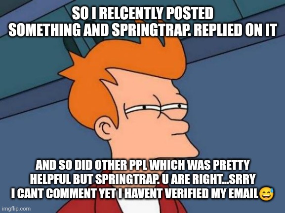 Thanks for the ppl who commented on it | SO I RECENTLY POSTED SOMETHING AND SPRINGTRAP. REPLIED ON IT; AND SO DID OTHER PPL WHICH WAS PRETTY HELPFUL BUT SPRINGTRAP. U ARE RIGHT...SRRY I CANT COMMENT YET I HAVENT VERIFIED MY EMAIL😅 | image tagged in memes,futurama fry | made w/ Imgflip meme maker