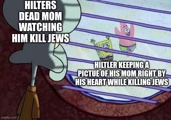 Squidward window | HILTERS DEAD MOM WATCHING HIM KILL JEWS; HILTLER KEEPING A PICTUE OF HIS MOM RIGHT BY HIS HEART WHILE KILLING JEWS | image tagged in squidward window | made w/ Imgflip meme maker