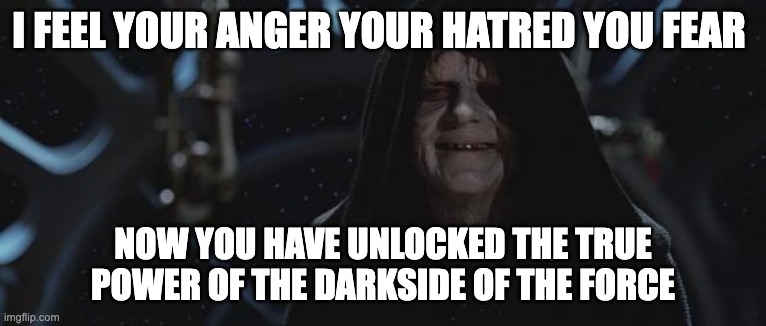 darth sidious | I FEEL YOUR ANGER YOUR HATRED YOU FEAR NOW YOU HAVE UNLOCKED THE TRUE POWER OF THE DARKSIDE OF THE FORCE | image tagged in darth sidious | made w/ Imgflip meme maker