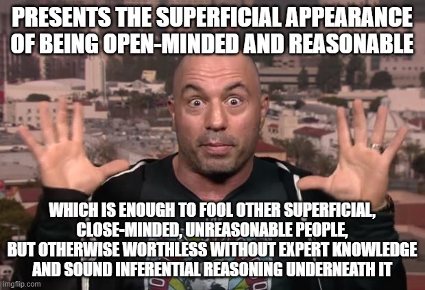 If You're Truly Open-Minded To What Experts Have To Say, Why Listen To Joe Rogan And Not Experts Themselves? |  PRESENTS THE SUPERFICIAL APPEARANCE OF BEING OPEN-MINDED AND REASONABLE; WHICH IS ENOUGH TO FOOL OTHER SUPERFICIAL, CLOSE-MINDED, UNREASONABLE PEOPLE, BUT OTHERWISE WORTHLESS WITHOUT EXPERT KNOWLEDGE AND SOUND INFERENTIAL REASONING UNDERNEATH IT | image tagged in joe rogan,entertainment,misinformation,misinfotainment,expert,knowledge | made w/ Imgflip meme maker