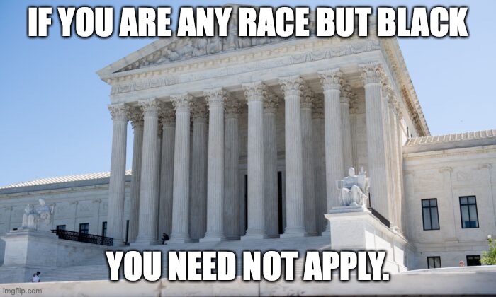 Scratch a Liberal, find a racist each and every time. | IF YOU ARE ANY RACE BUT BLACK; YOU NEED NOT APPLY. | image tagged in scotus,2022,discrimination,liberals,hypocrites,racists | made w/ Imgflip meme maker