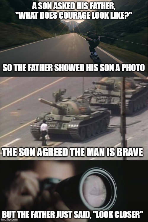 courage | A SON ASKED HIS FATHER, "WHAT DOES COURAGE LOOK LIKE?"; SO THE FATHER SHOWED HIS SON A PHOTO; THE SON AGREED THE MAN IS BRAVE; BUT THE FATHER JUST SAID, "LOOK CLOSER" | image tagged in skateboard,tiananmen square tank man,leica,photography,courage,camera | made w/ Imgflip meme maker