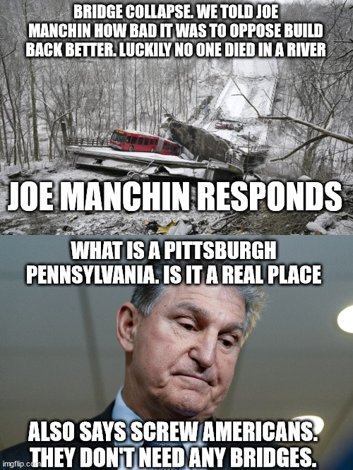Joe Manchin and the Pittsburgh Bridge collapse. | BRIDGE COLLAPSE. WE TOLD JOE MANCHIN HOW BAD IT WAS TO OPPOSE BUILD BACK BETTER. LUCKILY NO ONE DIED IN A RIVER; JOE MANCHIN RESPONDS; WHAT IS A PITTSBURGH PENNSYLVANIA. IS IT A REAL PLACE; ALSO SAYS SCREW AMERICANS. THEY DON'T NEED ANY BRIDGES. | image tagged in joe manchin,pittsburgh,bridge collapse,infrastructure,book of idiots,west virginia | made w/ Imgflip meme maker