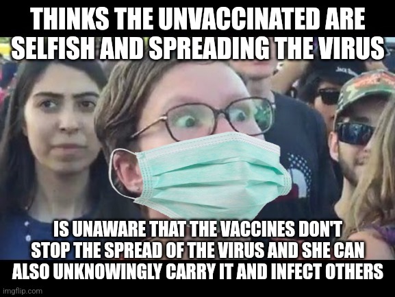 There is no sense in blaming the unvaccinated because the vaccinated are also very likely to unknowingly carry the virus | THINKS THE UNVACCINATED ARE SELFISH AND SPREADING THE VIRUS; IS UNAWARE THAT THE VACCINES DON'T STOP THE SPREAD OF THE VIRUS AND SHE CAN ALSO UNKNOWINGLY CARRY IT AND INFECT OTHERS | image tagged in angry sjw,liberal logic,vaccines,misinformation,ignorance | made w/ Imgflip meme maker