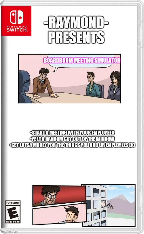 Since u guys liked my Sonic game, I made this | -RAYMOND- PRESENTS; BOARDROOM MEETING SIMULATOR; •START A MEETING WITH YOUR EMPLOYEES

•YEET A RANDOM GUY OUT OF THE WINDOW

•GET LOTSA MONEY FOR THE THINGS YOU AND UR EMPLOYEES DO | image tagged in nintendo switch,boardroom meeting suggestion,funny,yeet | made w/ Imgflip meme maker