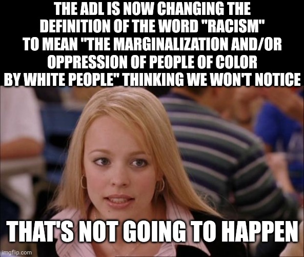 When we told you leftists this was going to happen and you idiots claimed we were morons for bringing it up . . . | THE ADL IS NOW CHANGING THE DEFINITION OF THE WORD "RACISM" TO MEAN "THE MARGINALIZATION AND/OR OPPRESSION OF PEOPLE OF COLOR BY WHITE PEOPLE" THINKING WE WON'T NOTICE; THAT'S NOT GOING TO HAPPEN | image tagged in memes,its not going to happen | made w/ Imgflip meme maker
