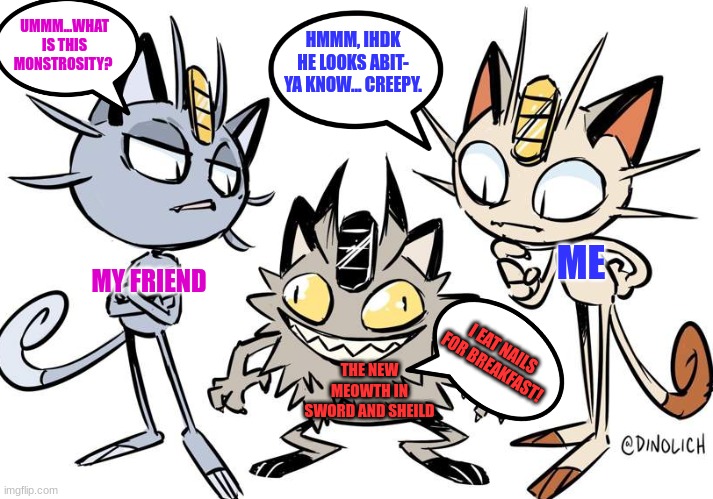 In my opinion i dislike the sword and sheild Meowth! It scared me to death! | UMMM...WHAT IS THIS MONSTROSITY? HMMM, IHDK HE LOOKS ABIT- YA KNOW... CREEPY. ME; MY FRIEND; I EAT NAILS FOR BREAKFAST! THE NEW MEOWTH IN SWORD AND SHEILD | image tagged in meowth on meth | made w/ Imgflip meme maker