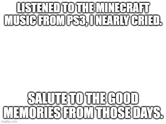 its enough to make a grown man cry and thats ok | LISTENED TO THE MINECRAFT MUSIC FROM PS3, I NEARLY CRIED. SALUTE TO THE GOOD MEMORIES FROM THOSE DAYS. | image tagged in blank white template | made w/ Imgflip meme maker