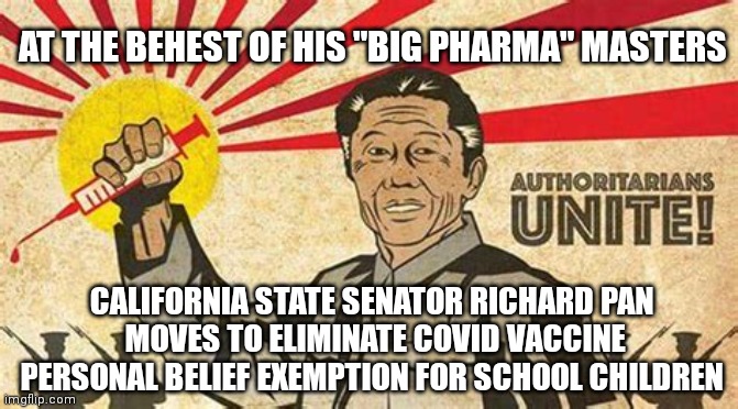 RICHARD PAN THE BIG PHARMA MAN | AT THE BEHEST OF HIS "BIG PHARMA" MASTERS; CALIFORNIA STATE SENATOR RICHARD PAN
 MOVES TO ELIMINATE COVID VACCINE PERSONAL BELIEF EXEMPTION FOR SCHOOL CHILDREN | image tagged in richard pan the authoritarian,big pharma,california,covid-19,covid vaccine,coronavirus | made w/ Imgflip meme maker