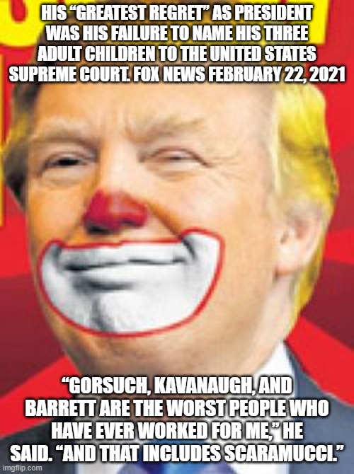 Donald Trump the Clown | HIS “GREATEST REGRET” AS PRESIDENT WAS HIS FAILURE TO NAME HIS THREE ADULT CHILDREN TO THE UNITED STATES SUPREME COURT. FOX NEWS FEBRUARY 22, 2021; “GORSUCH, KAVANAUGH, AND BARRETT ARE THE WORST PEOPLE WHO HAVE EVER WORKED FOR ME,” HE SAID. “AND THAT INCLUDES SCARAMUCCI.” | image tagged in donald trump the clown | made w/ Imgflip meme maker