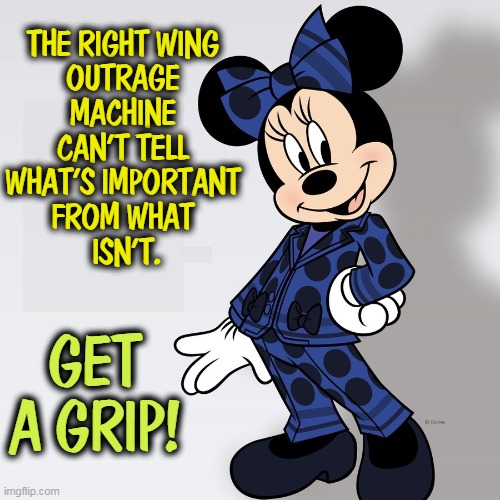 Minnie Mouse Pantsuit - conservatives squeak | THE RIGHT WING 
OUTRAGE 
MACHINE 
CAN'T TELL 
WHAT'S IMPORTANT 
FROM WHAT 
ISN'T. GET A GRIP! | image tagged in minnie mouse pantsuit - conservatives squeak,minnie mouse,not,serious | made w/ Imgflip meme maker