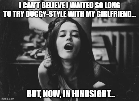 Rearview | I CAN’T BELIEVE I WAITED SO LONG TO TRY DOGGY-STYLE WITH MY GIRLFRIEND…; BUT, NOW, IN HINDSIGHT... | image tagged in doggy style | made w/ Imgflip meme maker