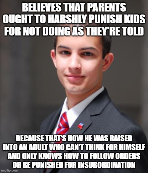 When You Can't Teach Your Own Kids The Things That You Yourself Have Never Learned | BELIEVES THAT PARENTS OUGHT TO HARSHLY PUNISH KIDS FOR NOT DOING AS THEY'RE TOLD; BECAUSE THAT'S HOW HE WAS RAISED
INTO AN ADULT WHO CAN'T THINK FOR HIMSELF
AND ONLY KNOWS HOW TO FOLLOW ORDERS
OR BE PUNISHED FOR INSUBORDINATION | image tagged in college conservative,bad parenting,child abuse,teaching,learning,good soldiers follow orders | made w/ Imgflip meme maker