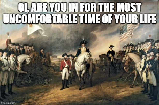 American Revolution | OI, ARE YOU IN FOR THE MOST UNCOMFORTABLE TIME OF YOUR LIFE | image tagged in american revolution | made w/ Imgflip meme maker