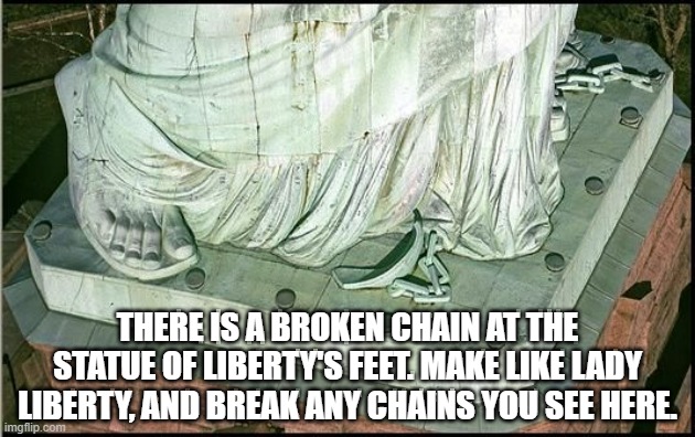 THERE IS A BROKEN CHAIN AT THE STATUE OF LIBERTY'S FEET. MAKE LIKE LADY LIBERTY, AND BREAK ANY CHAINS YOU SEE HERE. | image tagged in lady liberty,broken chain,symbolism | made w/ Imgflip meme maker