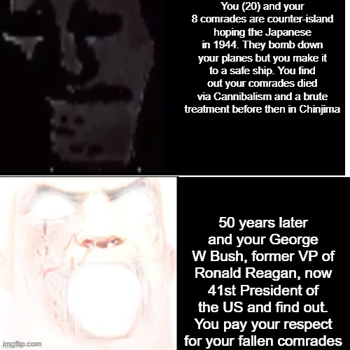 Imagine if Bush 1 died in WW2 | You (20) and your 8 comrades are counter-island hoping the Japanese in 1944. They bomb down your planes but you make it to a safe ship. You find out your comrades died via Cannibalism and a brute treatment before then in Chinjima; 50 years later and your George W Bush, former VP of Ronald Reagan, now 41st President of the US and find out. You pay your respect for your fallen comrades | image tagged in ww2 | made w/ Imgflip meme maker