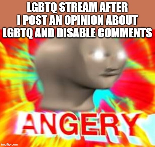 Surreal Angery | LGBTQ STREAM AFTER I POST AN OPINION ABOUT LGBTQ AND DISABLE COMMENTS | image tagged in surreal angery | made w/ Imgflip meme maker