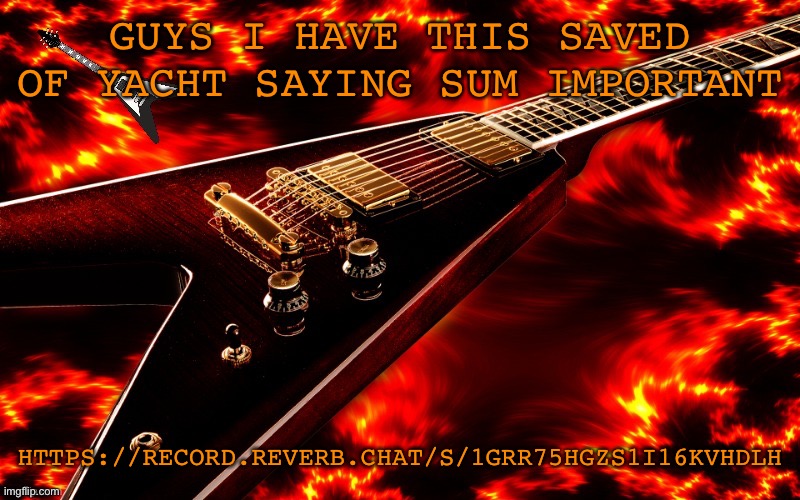 https://record.reverb.chat/s/1gRr75hGZS1I16KvHdLH | GUYS I HAVE THIS SAVED OF YACHT SAYING SUM IMPORTANT; HTTPS://RECORD.REVERB.CHAT/S/1GRR75HGZS1I16KVHDLH | image tagged in announcement temp 4 jt | made w/ Imgflip meme maker