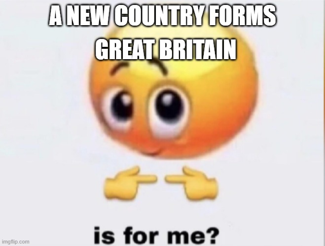 is for me? | GREAT BRITAIN; A NEW COUNTRY FORMS | image tagged in is for me | made w/ Imgflip meme maker