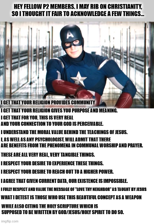 It is not for me to tell you that *your* relationship with *your* god is flawed. But I do criticize "the others." | HEY FELLOW P2 MEMBERS. I MAY RIB ON CHRISTIANITY, SO I THOUGHT IT FAIR TO ACKNOWLEDGE A FEW THINGS... I GET THAT YOUR RELIGION PROVIDES COMMUNITY; I GET THAT YOUR RELIGION GIVES YOU PURPOSE AND MEANING. I GET THAT FOR YOU, THIS IS VERY REAL AND YOUR CONNECTION TO YOUR GOD IS PERCEIVABLE. I UNDERSTAND THE MORAL VALUE BEHIND THE TEACHINGS OF JESUS. I, AS WELL AS ANY PSYCHOLOGIST, WILL ADMIT THAT THERE ARE BENEFITS FROM THE PHENOMENA IN COMMUNAL WORSHIP AND PRAYER. THESE ARE ALL VERY REAL, VERY TANGIBLE THINGS. I RESPECT YOUR DESIRE TO EXPERIENCE THESE THINGS. I RESPECT YOUR DESIRE TO REACH OUT TO A HIGHER POWER. I AGREE THAT GIVEN CURRENT DATA, OUR EXISTENCE IS IMPOSSIBLE. I FULLY RESPECT AND VALUE THE MESSAGE OF "LOVE THY NEIGHBOR" AS TAUGHT BY JESUS; WHAT I DETEST IS THOSE WHO USE THIS BEAUTIFUL CONCEPT AS A WEAPON; WHILE ALSO CITING THE HOLY SCRIPTURE WHICH IS SUPPOSED TO BE WRITTEN BY GOD/JESUS/HOLY SPIRIT TO DO SO. | image tagged in captain america psa,christianity,validation,based left,psa | made w/ Imgflip meme maker