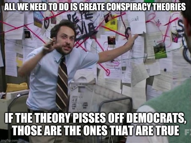 I've figured out the formula! | ALL WE NEED TO DO IS CREATE CONSPIRACY THEORIES; IF THE THEORY PISSES OFF DEMOCRATS,
THOSE ARE THE ONES THAT ARE TRUE | image tagged in charlie conspiracy always sunny in philidelphia | made w/ Imgflip meme maker