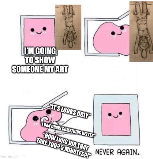 Never again | I’M GOING TO SHOW SOMEONE MY ART; “IT’S LOOKS UGLY”; “I CAN DRAW SOMETHING BETTER”; “HOW LONG DID THAT TAKE YOU? 5 MINUTES?!” | image tagged in never again | made w/ Imgflip meme maker