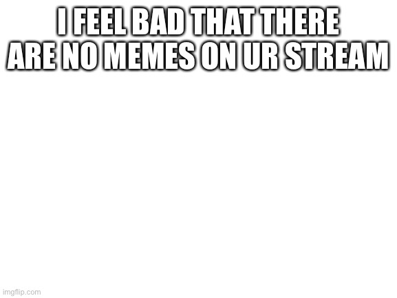 Blank White Template | I FEEL BAD THAT THERE ARE NO MEMES ON UR STREAM | image tagged in blank white template | made w/ Imgflip meme maker