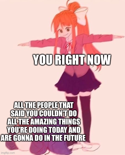 dominance at its finest | YOU RIGHT NOW; ALL THE PEOPLE THAT SAID YOU COULDN’T DO ALL THE AMAZING THINGS YOU’RE DOING TODAY AND ARE GONNA DO IN THE FUTURE | image tagged in anime t pose,wholesome | made w/ Imgflip meme maker