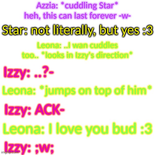 Blank Transparent Square | Azzia: *cuddling Star* heh, this can last forever -w-; Star: not literally, but yes :3; Leona: ..I wan cuddles too.. *looks in Izzy's direction*; Izzy: ..?-; Leona: *jumps on top of him*; Izzy: ACK-; Leona: I love you bud :3; Izzy: ;w; | image tagged in blank transparent square | made w/ Imgflip meme maker