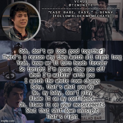 venus's benny temp | Ooh, don't we look good together?
There's a reason why they watch all night long
Yeah, know we'll turn heads forever
So tonight I'm gonna show you off
When I'm walkin' with you
I watch the whole room change
Baby, that's what you do
No, my baby, don't play
Blame it on my confidence
Oh, blame it on your measurements
Shut that shit down on sight
That's right | image tagged in venus's benny temp | made w/ Imgflip meme maker