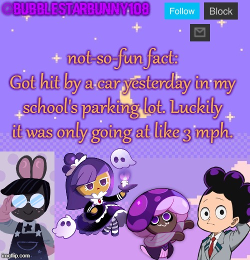 Bubblestarbunny108 purple template | not-so-fun fact:
Got hit by a car yesterday in my school's parking lot. Luckily it was only going at like 3 mph. | image tagged in bubblestarbunny108 purple template | made w/ Imgflip meme maker