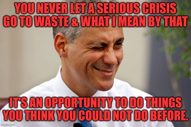 Rahm Emanuel | YOU NEVER LET A SERIOUS CRISIS GO TO WASTE & WHAT I MEAN BY THAT IT'S AN OPPORTUNITY TO DO THINGS YOU THINK YOU COULD NOT DO BEFORE. | image tagged in rahm emanuel | made w/ Imgflip meme maker