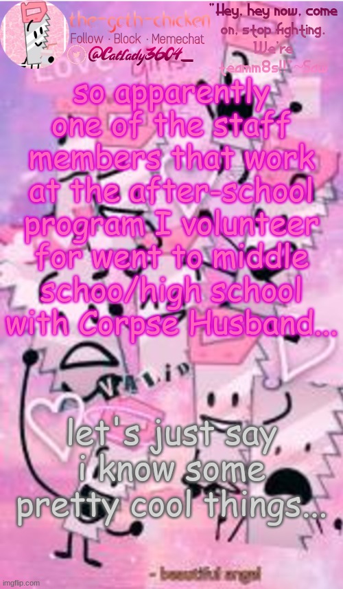 so apparently one of the staff members that work at the after-school program I volunteer for went to middle schoo/high school with Corpse Husband... let's just say i know some pretty cool things... | image tagged in the-goth-chicken's saw announcement template | made w/ Imgflip meme maker