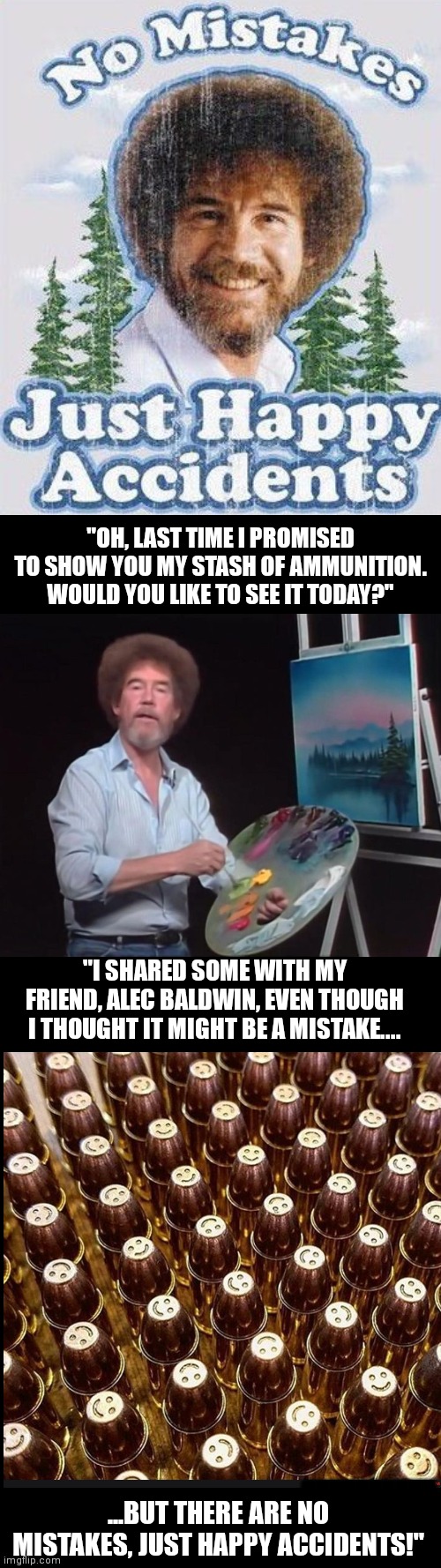Bob Ross | "OH, LAST TIME I PROMISED TO SHOW YOU MY STASH OF AMMUNITION. WOULD YOU LIKE TO SEE IT TODAY?"; "I SHARED SOME WITH MY FRIEND, ALEC BALDWIN, EVEN THOUGH I THOUGHT IT MIGHT BE A MISTAKE.... MMMMMMMMMM; ...BUT THERE ARE NO MISTAKES, JUST HAPPY ACCIDENTS!" | image tagged in bob ross | made w/ Imgflip meme maker
