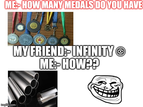 How many medals you have | ME:- HOW MANY MEDALS DO YOU HAVE; MY FRIEND:- INFINITY ♾️
ME:- HOW?? | image tagged in blank white template | made w/ Imgflip meme maker