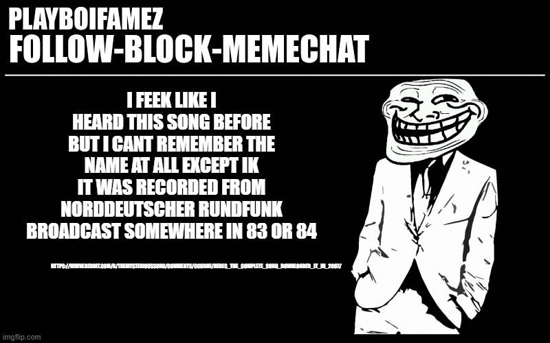 some say its considered the most mysterious song alive with no known recorder and date of recording or band | HTTPS://WWW.REDDIT.COM/R/THEMYSTERIOUSSONG/COMMENTS/CC8BHE/HERES_THE_COMPLETE_SONG_DOWNLOADED_IT_IN_2007/; I FEEK LIKE I HEARD THIS SONG BEFORE BUT I CANT REMEMBER THE NAME AT ALL EXCEPT IK IT WAS RECORDED FROM NORDDEUTSCHER RUNDFUNK BROADCAST SOMEWHERE IN 83 OR 84 | image tagged in trollers font | made w/ Imgflip meme maker