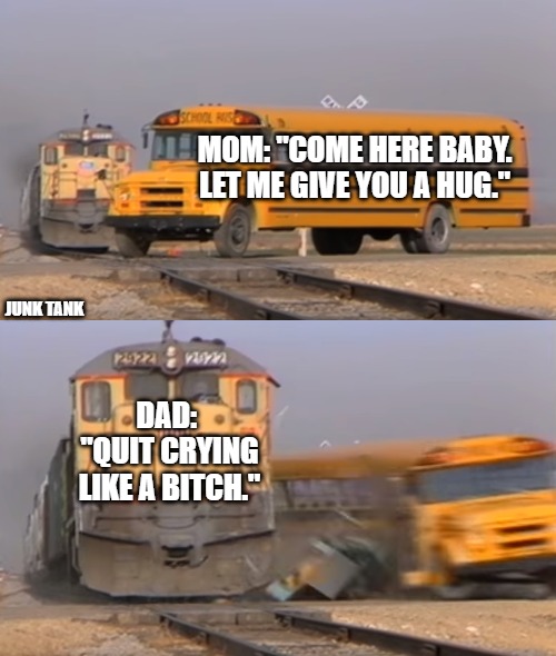 Mom and Dad | MOM: "COME HERE BABY. LET ME GIVE YOU A HUG."; JUNK TANK; DAD:   "QUIT CRYING LIKE A BITCH." | image tagged in a train hitting a school bus,mom,dad,childhood,train,reality | made w/ Imgflip meme maker