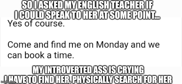 SO I ASKED MY ENGLISH TEACHER IF I COULD SPEAK TO HER AT SOME POINT... MY INTROVERTED ASS IS CRYING
I HAVE TO FIND HER, PHYSICALLY SEARCH FOR HER | made w/ Imgflip meme maker