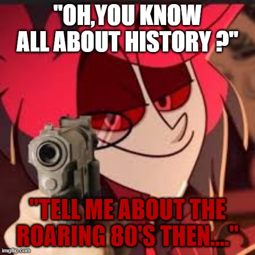 Alastor with a gun | "OH,YOU KNOW ALL ABOUT HISTORY ?"; "TELL ME ABOUT THE ROARING 80'S THEN...." | image tagged in alastor with a gun | made w/ Imgflip meme maker