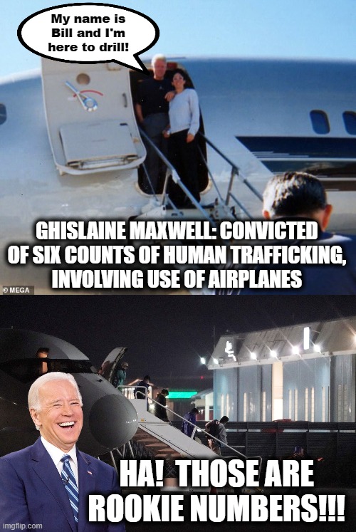 Coyote Joe's human smuggling operation | My name is Bill and I'm here to drill! GHISLAINE MAXWELL: CONVICTED OF SIX COUNTS OF HUMAN TRAFFICKING,
INVOLVING USE OF AIRPLANES; HA!  THOSE ARE ROOKIE NUMBERS!!! | image tagged in memes,coyote joe,joe biden,flights,democrats,illegal immigrants | made w/ Imgflip meme maker