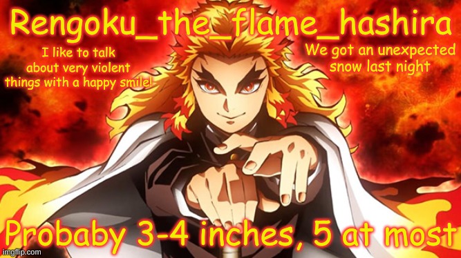 Rengoku_the_flame_hashira's template | We got an unexpected snow last night; Probably 3-4 inches, 5 at most | image tagged in rengoku_the_flame_hashira's template | made w/ Imgflip meme maker