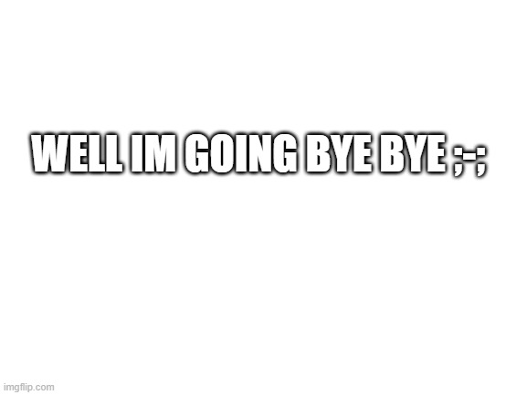 Blank White Template | WELL IM GOING BYE BYE ;-; | image tagged in blank white template | made w/ Imgflip meme maker