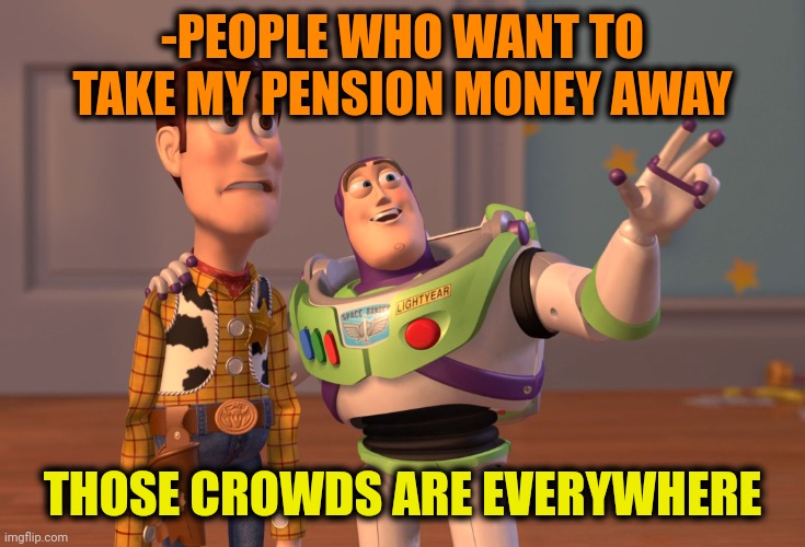 -I'm on money flow. |  -PEOPLE WHO WANT TO TAKE MY PENSION MONEY AWAY; THOSE CROWDS ARE EVERYWHERE | image tagged in memes,x x everywhere,mr krabs money,annoying people,giveaway,crowd of people | made w/ Imgflip meme maker