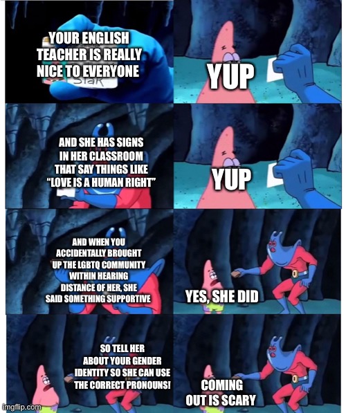 I’m just waiting for her to figure it out at this point | YOUR ENGLISH TEACHER IS REALLY NICE TO EVERYONE; YUP; AND SHE HAS SIGNS IN HER CLASSROOM THAT SAY THINGS LIKE “LOVE IS A HUMAN RIGHT”; YUP; AND WHEN YOU ACCIDENTALLY BROUGHT UP THE LGBTQ COMMUNITY WITHIN HEARING DISTANCE OF HER, SHE SAID SOMETHING SUPPORTIVE; YES, SHE DID; SO TELL HER ABOUT YOUR GENDER IDENTITY SO SHE CAN USE THE CORRECT PRONOUNS! COMING OUT IS SCARY | image tagged in patrick not my wallet | made w/ Imgflip meme maker