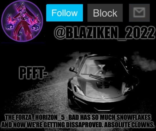 Blaziken_2022 announcement temp (Blaziken_650s temp remastered) | PFFT-; THE FORZA_HORIZON_5_BAD HAS SO MUCH SNOWFLAKES AND NOW WE'RE GETTING DISSAPROVED. ABSOLUTE CLOWNS. | image tagged in blaziken_2022 announcement temp blaziken_650s temp remastered | made w/ Imgflip meme maker