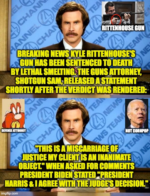 Rittenhouse gun | RITTENHOUSE GUN; BREAKING NEWS KYLE RITTENHOUSE'S GUN HAS BEEN SENTENCED TO DEATH BY LETHAL SMELTING. THE GUNS ATTORNEY, SHOTGUN SAM, RELEASED A STATEMENT SHORTLY AFTER THE VERDICT WAS RENDERED:; DEFENSE ATTORNEY; NOT CORNPOP; "THIS IS A MISCARRIAGE OF JUSTICE MY CLIENT IS AN INANIMATE OBJECT." WHEN ASKED FOR COMMENTS PRESIDENT BIDEN STATED "PRESIDENT HARRIS & I AGREE WITH THE JUDGE'S DECISION." | image tagged in breaking news,guns,kyle rittenhouse,gun control,self defense,anchorman | made w/ Imgflip meme maker