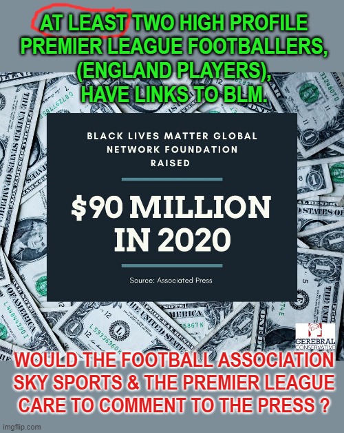 Unclaimed Money ! | AT LEAST TWO HIGH PROFILE
PREMIER LEAGUE FOOTBALLERS,
(ENGLAND PLAYERS),
HAVE LINKS TO BLM. WOULD THE FOOTBALL ASSOCIATION
SKY SPORTS & THE PREMIER LEAGUE
CARE TO COMMENT TO THE PRESS ? | image tagged in blm | made w/ Imgflip meme maker