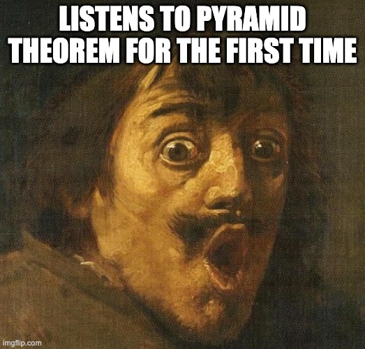 Pyramid Theorem | LISTENS TO PYRAMID THEOREM FOR THE FIRST TIME | image tagged in pyramidtheorem | made w/ Imgflip meme maker