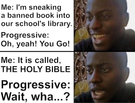 The most banned book ever. | Me: I'm sneaking a banned book into our school's library. Progressive: Oh, yeah! You Go! Me: It is called,
THE HOLY BIBLE; Progressive: Wait, wha...? | image tagged in oh yeah oh no,schools,education,progressives,bible | made w/ Imgflip meme maker